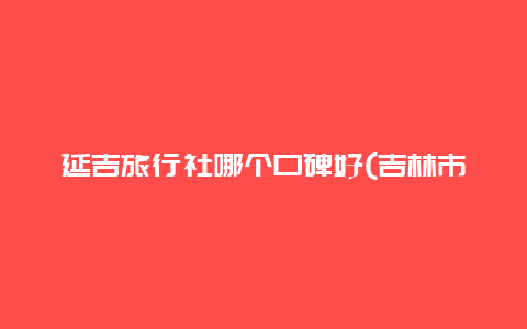 延吉旅行社哪个口碑好(吉林市旅行都有什么值得一去的地方？