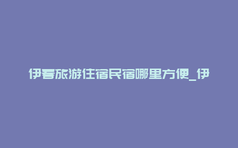 伊春旅游住宿民宿哪里方便_伊春有适合包吃住的康养的公寓吗？