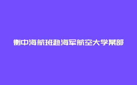 衡中海航班赴海军航空大学某部开展纪念第74个海军节研学活动