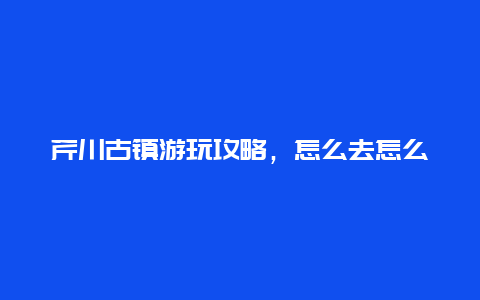 芹川古镇游玩攻略，怎么去怎么玩怎么拍照？