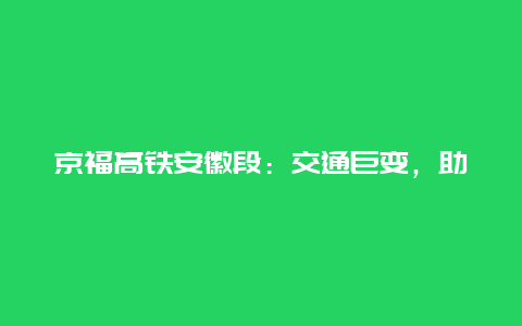 京福高铁安徽段：交通巨变，助推区域发展