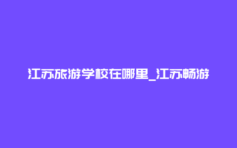 江苏旅游学校在哪里_江苏畅游一卡通哪里可以办？