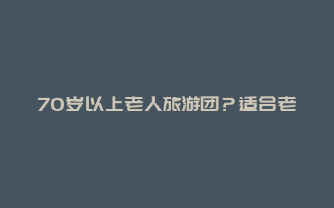 70岁以上老人旅游团？适合老年人旅游的旅行社