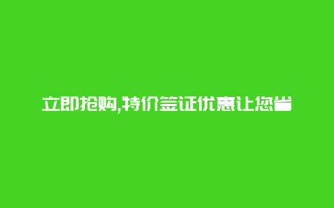 立即抢购,特价签证优惠让您省钱又畅游无忧