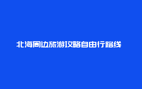 北海周边旅游攻略自由行路线 北海旅游攻略自驾游最佳路线？