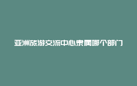 亚洲旅游交流中心隶属哪个部门 旅游局的内设机构？