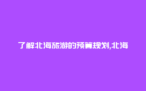 了解北海旅游的预算规划,北海旅行大概需要多少费用