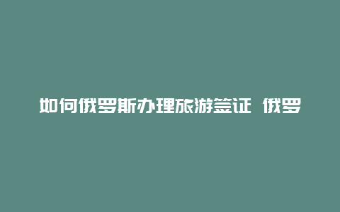 如何俄罗斯办理旅游签证 俄罗斯旅游签证最新政策