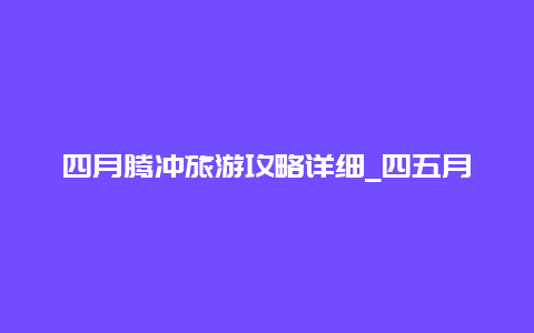 四月腾冲旅游攻略详细_四五月份最适合去哪里旅游？