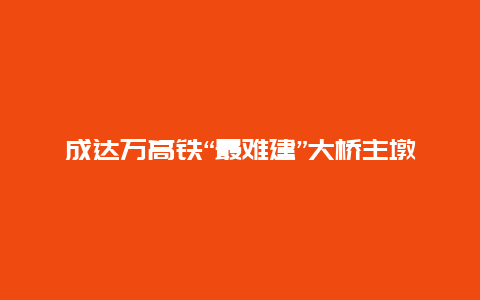 成达万高铁“最难建”大桥主墩承台浇筑完成 预计5月底主墩全部“出水”