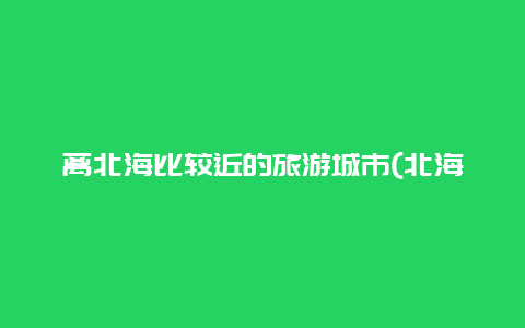 离北海比较近的旅游城市(北海离哪里近？