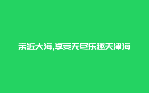 亲近大海,享受无尽乐趣天津海滨旅游度假区的理想选择