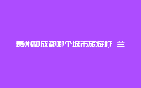 贵州和成都哪个城市旅游好 兰州、贵阳、成都哪个综合实力更强？