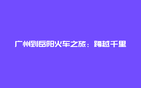 广州到岳阳火车之旅：跨越千里的文化之旅