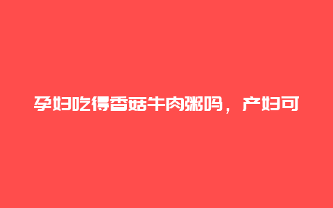 孕妇吃得香菇牛肉粥吗，产妇可以吃香菇牛肉粥吗