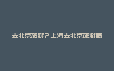 去北京旅游？上海去北京旅游最佳路线