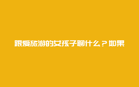 跟爱旅游的女孩子聊什么？如果一个女生愿意和你出去旅游，说明什么？