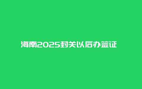 海南2025封关以后办签证 海南全岛封关后海南物务出口国外算出口吗？