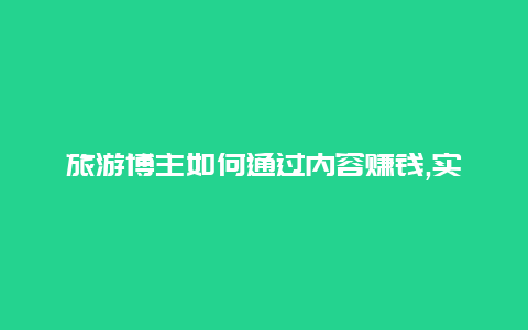 旅游博主如何通过内容赚钱,实用技巧揭秘