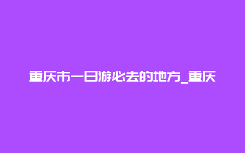 重庆市一日游必去的地方_重庆周边旅游景点大全