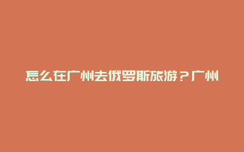 怎么在广州去俄罗斯旅游？广州到俄罗斯要多少费用