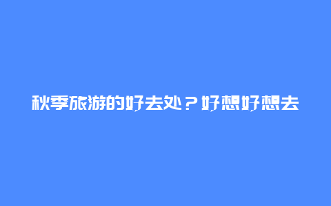 秋季旅游的好去处？好想好想去旅游，不过不知道能去哪，秋天哪里最适合游玩？