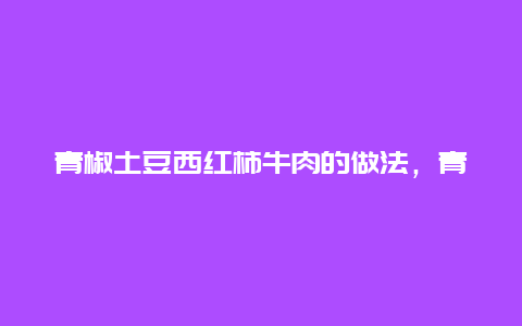 青椒土豆西红柿牛肉的做法，青椒土豆西红柿牛肉的做法窍门