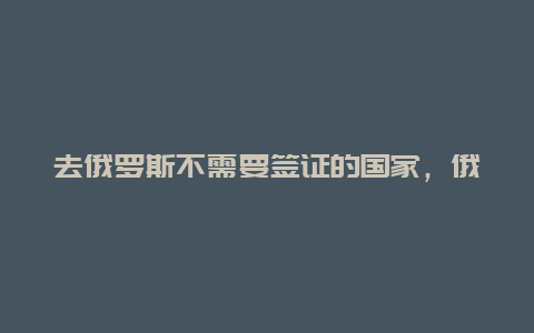 去俄罗斯不需要签证的国家，俄罗斯签证免签国家？