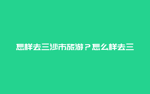 怎样去三沙市旅游？怎么样去三沙市旅游？