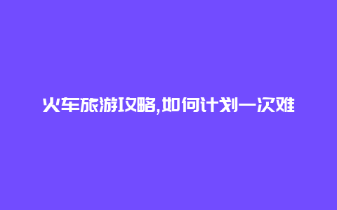 火车旅游攻略,如何计划一次难忘的火车旅程