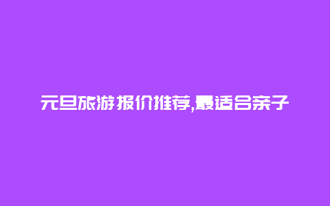 元旦旅游报价推荐,最适合亲子出游的经济实惠行程