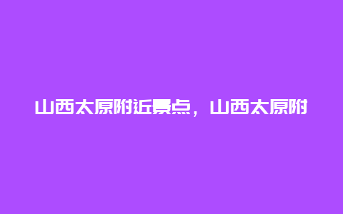 山西太原附近景点，山西太原附近景点有哪些