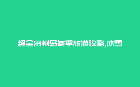 超全济州岛冬季旅游攻略,冰雪奇观温泉悠然美食体验让您的冬季之旅变得更加精彩