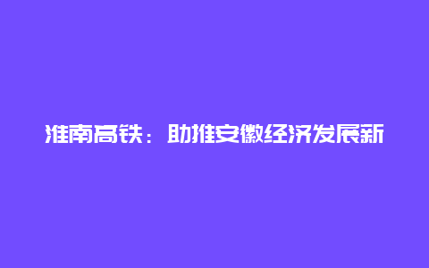 淮南高铁：助推安徽经济发展新引擎