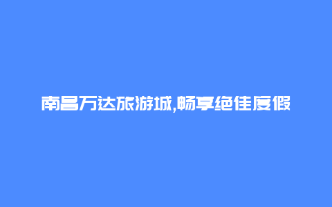 南昌万达旅游城,畅享绝佳度假体验的首选之地