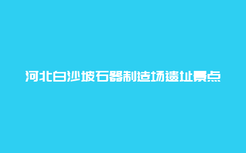 河北白沙坡石器制造场遗址景点介绍