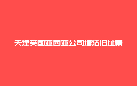 天津英国亚西亚公司塘沽旧址景点介绍