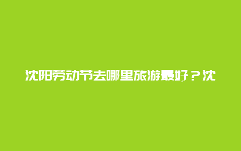 沈阳劳动节去哪里旅游最好？沈阳方特什么时候开业？