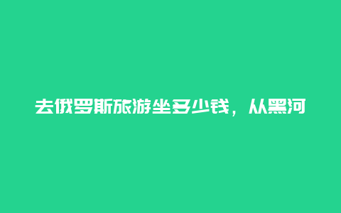 去俄罗斯旅游坐多少钱，从黑河去俄罗斯二日游多少钱)