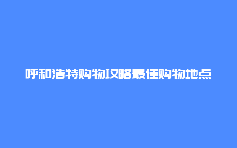 呼和浩特购物攻略最佳购物地点推荐，购物方法分享