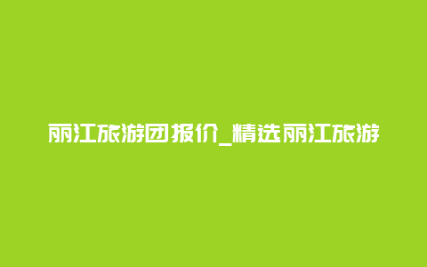 丽江旅游团报价_精选丽江旅游线路及价格