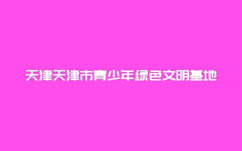 天津天津市青少年绿色文明基地景点介绍