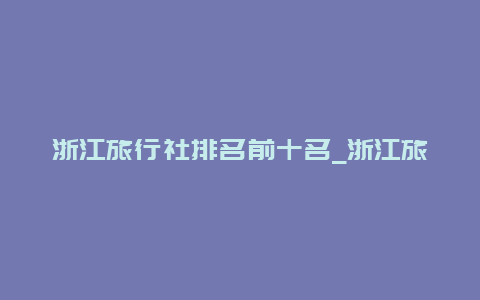 浙江旅行社排名前十名_浙江旅行社排名前十名有哪些