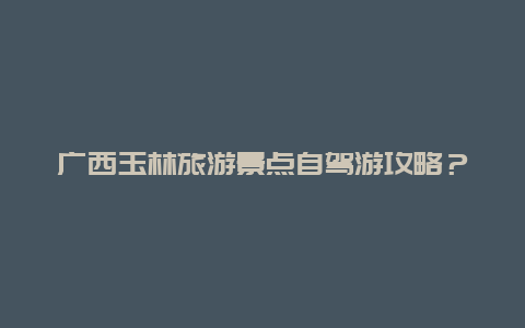 广西玉林旅游景点自驾游攻略？玉林最红的景点