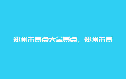 郑州市景点大全景点，郑州市景点大全景点介绍