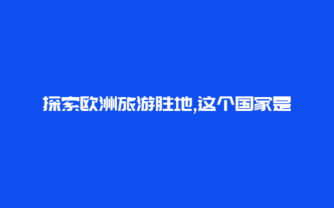 探索欧洲旅游胜地,这个国家是您的不二之选