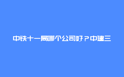 中铁十一局哪个公司好？中建三局为什么那么厉害？