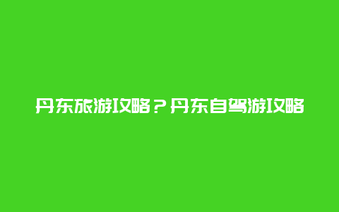 丹东旅游攻略？丹东自驾游攻略