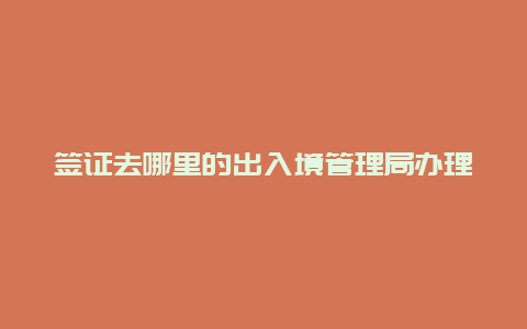 签证去哪里的出入境管理局办理 办理签证去哪个部门？