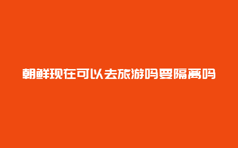 朝鲜现在可以去旅游吗要隔离吗，全球几乎都有确诊的，怎么朝鲜没有呢？